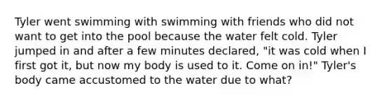Tyler went swimming with swimming with friends who did not want to get into the pool because the water felt cold. Tyler jumped in and after a few minutes declared, "it was cold when I first got it, but now my body is used to it. Come on in!" Tyler's body came accustomed to the water due to what?