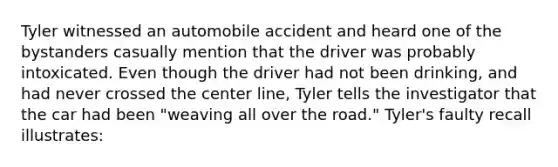 Tyler witnessed an automobile accident and heard one of the bystanders casually mention that the driver was probably intoxicated. Even though the driver had not been drinking, and had never crossed the center line, Tyler tells the investigator that the car had been "weaving all over the road." Tyler's faulty recall illustrates: