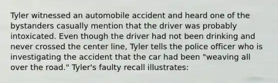 Tyler witnessed an automobile accident and heard one of the bystanders casually mention that the driver was probably intoxicated. Even though the driver had not been drinking and never crossed the center line, Tyler tells the police officer who is investigating the accident that the car had been "weaving all over the road." Tyler's faulty recall illustrates: