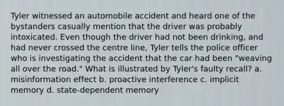 Tyler witnessed an automobile accident and heard one of the bystanders casually mention that the driver was probably intoxicated. Even though the driver had not been drinking, and had never crossed the centre line, Tyler tells the police officer who is investigating the accident that the car had been "weaving all over the road." What is illustrated by Tyler's faulty recall? a. misinformation effect b. proactive interference c. implicit memory d. state-dependent memory