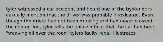 tyler witnessed a car accident and heard one of the bystanders casually mention that the driver was probably intoxicated. Even though the driver had not been drinking and had never crossed the center line, tyler tells the police officer that the car had been "weaving all over the road" tylers faulty recall illustrates