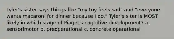 Tyler's sister says things like "my toy feels sad" and "everyone wants macaroni for dinner because I do." Tyler's siter is MOST likely in which stage of Piaget's cognitive development? a. sensorimotor b. preoperational c. concrete operational