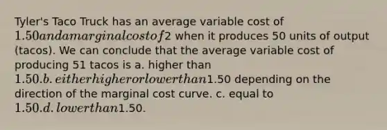 Tyler's Taco Truck has an average variable cost of 1.50 and a marginal cost of2 when it produces 50 units of output (tacos). We can conclude that the average variable cost of producing 51 tacos is a. higher than 1.50. b. either higher or lower than1.50 depending on the direction of the marginal cost curve. c. equal to 1.50. d. lower than1.50.