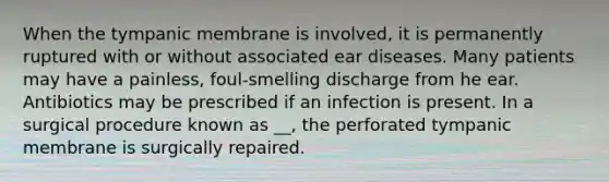 When the tympanic membrane is involved, it is permanently ruptured with or without associated ear diseases. Many patients may have a painless, foul-smelling discharge from he ear. Antibiotics may be prescribed if an infection is present. In a surgical procedure known as __, the perforated tympanic membrane is surgically repaired.