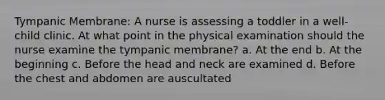 Tympanic Membrane: A nurse is assessing a toddler in a well-child clinic. At what point in the physical examination should the nurse examine the tympanic membrane? a. At the end b. At the beginning c. Before the head and neck are examined d. Before the chest and abdomen are auscultated