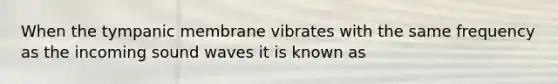 When the tympanic membrane vibrates with the same frequency as the incoming sound waves it is known as