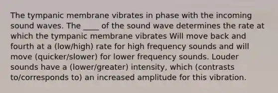 The tympanic membrane vibrates in phase with the incoming sound waves. The ____ of the sound wave determines the rate at which the tympanic membrane vibrates Will move back and fourth at a (low/high) rate for high frequency sounds and will move (quicker/slower) for lower frequency sounds. Louder sounds have a (lower/greater) intensity, which (contrasts to/corresponds to) an increased amplitude for this vibration.