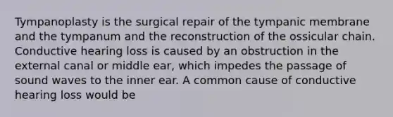 Tympanoplasty is the surgical repair of the tympanic membrane and the tympanum and the reconstruction of the ossicular chain. Conductive hearing loss is caused by an obstruction in the external canal or middle ear, which impedes the passage of sound waves to the inner ear. A common cause of conductive hearing loss would be