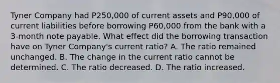 Tyner Company had P250,000 of current assets and P90,000 of current liabilities before borrowing P60,000 from the bank with a 3-month note payable. What effect did the borrowing transaction have on Tyner Company's current ratio? A. The ratio remained unchanged. B. The change in the current ratio cannot be determined. C. The ratio decreased. D. The ratio increased.