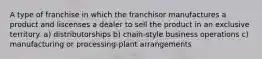 A type of franchise in which the franchisor manufactures a product and liscenses a dealer to sell the product in an exclusive territory. a) distributorships b) chain-style business operations c) manufacturing or processing-plant arrangements