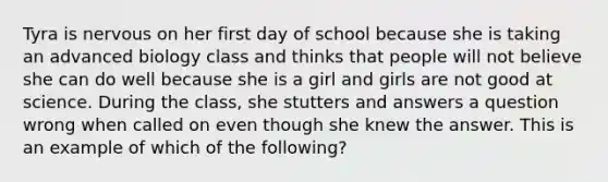 Tyra is nervous on her first day of school because she is taking an advanced biology class and thinks that people will not believe she can do well because she is a girl and girls are not good at science. During the class, she stutters and answers a question wrong when called on even though she knew the answer. This is an example of which of the following?