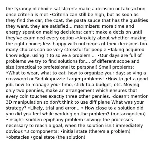 the tyranny of choice satisficers: make a decision or take action once criteria is met •Criteria can still be high, but as soon as they find the car, the coat, the pasta sauce that has the qualities they want, they are satisfied... maximizers: more time and energy spent on making decisions; can't make a decision until they've examined every option -•Anxiety about whether making the right choice; less happy with outcomes of their decisions too many choices can be very stressful for people •Taking acquired knowledge, using it to solve a problem.... •Our days are full of problems we try to find solutions for.... of different scope and size (practical to professional to personal) Small problems: •What to wear, what to eat, how to organize your day; solving a crossword or Sodukupuzzle Larger problems: •How to get a good job, how to manage your time, stick to a budget, etc. Moving only two pennies, make an arrangement which ensures that every coin touches exactly three other pennies. -doesn't mention 3D manipulation so don't think to use diff plane What was your strategy? •Likely, trial and error... • How close to a solution did you did you feel while working on the problem? (metacognition) •insight: sudden epiphany <a href='https://www.questionai.com/knowledge/kZi0diIlxK-problem-solving' class='anchor-knowledge'>problem solving</a>: the processes necessary to reach a goal, when the solution isn't immediately obvious *3 components: •initial state (there's a problem) •obstacles •goal state (the solution)