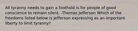 All tyranny needs to gain a foothold is for people of good conscience to remain silent. -Thomas Jefferson Which of the freedoms listed below is Jefferson expressing as an important liberty to limit tyranny?