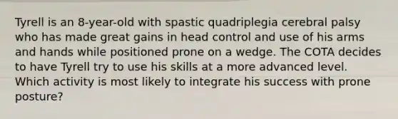 Tyrell is an 8-year-old with spastic quadriplegia cerebral palsy who has made great gains in head control and use of his arms and hands while positioned prone on a wedge. The COTA decides to have Tyrell try to use his skills at a more advanced level. Which activity is most likely to integrate his success with prone posture?