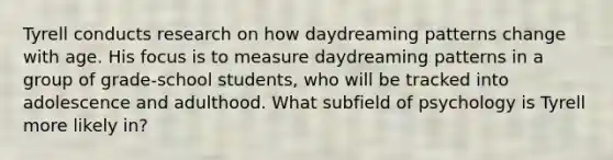 Tyrell conducts research on how daydreaming patterns change with age. His focus is to measure daydreaming patterns in a group of grade-school students, who will be tracked into adolescence and adulthood. What subfield of psychology is Tyrell more likely in?