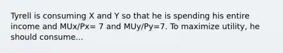 Tyrell is consuming X and Y so that he is spending his entire income and MUx/Px= 7 and MUy/Py=7. To maximize utility, he should consume...