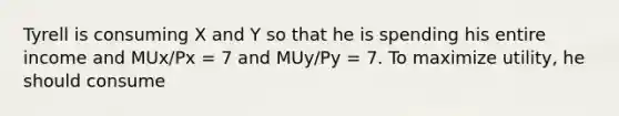 Tyrell is consuming X and Y so that he is spending his entire income and MUx​/Px = 7 and MUy​/Py = 7. To maximize​ utility, he should consume