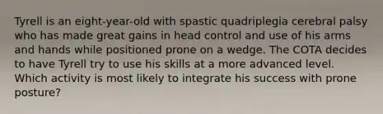 Tyrell is an eight-year-old with spastic quadriplegia cerebral palsy who has made great gains in head control and use of his arms and hands while positioned prone on a wedge. The COTA decides to have Tyrell try to use his skills at a more advanced level. Which activity is most likely to integrate his success with prone posture?