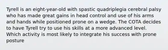 Tyrell is an eight-year-old with spastic quadriplegia cerebral palsy who has made great gains in head control and use of his arms and hands while positioned prone on a wedge. The COTA decides to have Tyrell try to use his skills at a more advanced level. Which activity is most likely to integrate his success with prone posture