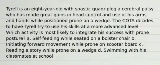 Tyrell is an eight-year-old with spastic quadriplegia cerebral palsy who has made great gains in head control and use of his arms and hands while positioned prone on a wedge. The COTA decides to have Tyrell try to use his skills at a more advanced level. Which activity is most likely to integrate his success with prone posture? a. Self-feeding while seated on a bolster chair b. Initiating forward movement while prone on scooter board c. Reading a story while prone on a wedge d. Swimming with his classmates at school