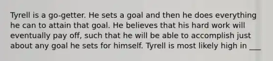 Tyrell is a go-getter. He sets a goal and then he does everything he can to attain that goal. He believes that his hard work will eventually pay off, such that he will be able to accomplish just about any goal he sets for himself. Tyrell is most likely high in ___