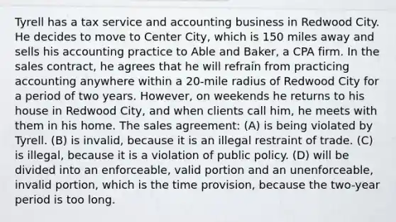 Tyrell has a tax service and accounting business in Redwood City. He decides to move to Center City, which is 150 miles away and sells his accounting practice to Able and Baker, a CPA firm. In the sales contract, he agrees that he will refrain from practicing accounting anywhere within a 20-mile radius of Redwood City for a period of two years. However, on weekends he returns to his house in Redwood City, and when clients call him, he meets with them in his home. The sales agreement: (A) is being violated by Tyrell. (B) is invalid, because it is an illegal restraint of trade. (C) is illegal, because it is a violation of public policy. (D) will be divided into an enforceable, valid portion and an unenforceable, invalid portion, which is the time provision, because the two-year period is too long.