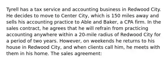 Tyrell has a tax service and accounting business in Redwood City. He decides to move to Center City, which is 150 miles away and sells his accounting practice to Able and Baker, a CPA firm. In the sales contract, he agrees that he will refrain from practicing accounting anywhere within a 20-mile radius of Redwood City for a period of two years. However, on weekends he returns to his house in Redwood City, and when clients call him, he meets with them in his home. The sales agreement: