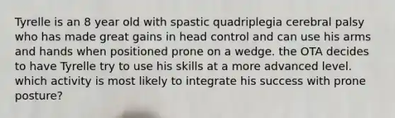 Tyrelle is an 8 year old with spastic quadriplegia cerebral palsy who has made great gains in head control and can use his arms and hands when positioned prone on a wedge. the OTA decides to have Tyrelle try to use his skills at a more advanced level. which activity is most likely to integrate his success with prone posture?