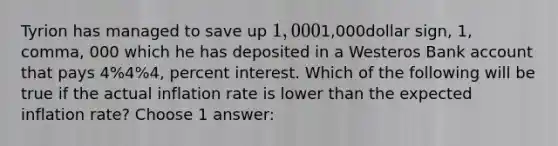 Tyrion has managed to save up 1,0001,000dollar sign, 1, comma, 000 which he has deposited in a Westeros Bank account that pays 4%4%4, percent interest. Which of the following will be true if the actual inflation rate is lower than the expected inflation rate? Choose 1 answer: