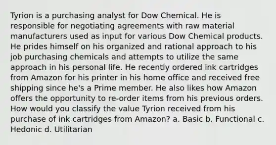 Tyrion is a purchasing analyst for Dow Chemical. He is responsible for negotiating agreements with raw material manufacturers used as input for various Dow Chemical products. He prides himself on his organized and rational approach to his job purchasing chemicals and attempts to utilize the same approach in his personal life. He recently ordered ink cartridges from Amazon for his printer in his home office and received free shipping since he's a Prime member. He also likes how Amazon offers the opportunity to re-order items from his previous orders. How would you classify the value Tyrion received from his purchase of ink cartridges from Amazon? a. Basic b. Functional c. Hedonic d. Utilitarian