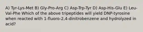 A) Tyr-Lys-Met B) Gly-Pro-Arg C) Asp-Trp-Tyr D) Asp-His-Glu E) Leu-Val-Phe Which of the above tripeptides will yield DNP-tyrosine when reacted with 1-fluoro-2,4-dinitrobenzene and hydrolyzed in acid?