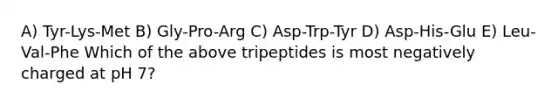 A) Tyr-Lys-Met B) Gly-Pro-Arg C) Asp-Trp-Tyr D) Asp-His-Glu E) Leu-Val-Phe Which of the above tripeptides is most negatively charged at pH 7?