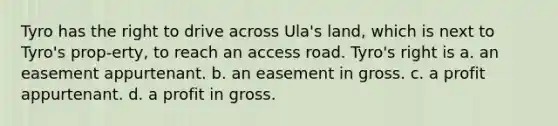 Tyro has the right to drive across Ula's land, which is next to Tyro's prop-erty, to reach an access road. Tyro's right is a. an easement appurtenant. b. an easement in gross. c. a profit appurtenant. d. a profit in gross.