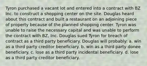 Tyron purchased a vacant lot and entered into a contract with BZ Inc. to construct a shopping center on the site. Douglas heard about this contract and built a restaurant on an adjoining piece of property because of the planned shopping center. Tyron was unable to raise the necessary capital and was unable to perform the contract with BZ, Inc. Douglas sued Tyron for breach of contract as a third party beneficiary. Douglas will probably: a. win as a third party creditor beneficiary. b. win as a third party donee beneficiary. c. lose as a third party incidental beneficiary. d. lose as a third party creditor beneficiary.