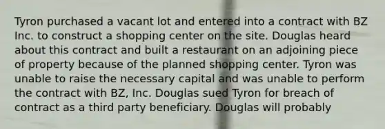 Tyron purchased a vacant lot and entered into a contract with BZ Inc. to construct a shopping center on the site. Douglas heard about this contract and built a restaurant on an adjoining piece of property because of the planned shopping center. Tyron was unable to raise the necessary capital and was unable to perform the contract with BZ, Inc. Douglas sued Tyron for breach of contract as a third party beneficiary. Douglas will probably