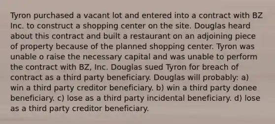 Tyron purchased a vacant lot and entered into a contract with BZ Inc. to construct a shopping center on the site. Douglas heard about this contract and built a restaurant on an adjoining piece of property because of the planned shopping center. Tyron was unable o raise the necessary capital and was unable to perform the contract with BZ, Inc. Douglas sued Tyron for breach of contract as a third party beneficiary. Douglas will probably: a) win a third party creditor beneficiary. b) win a third party donee beneficiary. c) lose as a third party incidental beneficiary. d) lose as a third party creditor beneficiary.