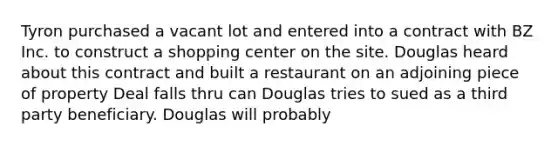 Tyron purchased a vacant lot and entered into a contract with BZ Inc. to construct a shopping center on the site. Douglas heard about this contract and built a restaurant on an adjoining piece of property Deal falls thru can Douglas tries to sued as a third party beneficiary. Douglas will probably