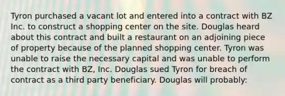 Tyron purchased a vacant lot and entered into a contract with BZ Inc. to construct a shopping center on the site. Douglas heard about this contract and built a restaurant on an adjoining piece of property because of the planned shopping center. Tyron was unable to raise the necessary capital and was unable to perform the contract with BZ, Inc. Douglas sued Tyron for breach of contract as a third party beneficiary. Douglas will probably: