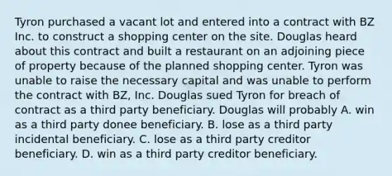 Tyron purchased a vacant lot and entered into a contract with BZ Inc. to construct a shopping center on the site. Douglas heard about this contract and built a restaurant on an adjoining piece of property because of the planned shopping center. Tyron was unable to raise the necessary capital and was unable to perform the contract with BZ, Inc. Douglas sued Tyron for breach of contract as a third party beneficiary. Douglas will probably A. win as a third party donee beneficiary. B. lose as a third party incidental beneficiary. C. lose as a third party creditor beneficiary. D. win as a third party creditor beneficiary.