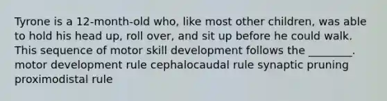 Tyrone is a 12-month-old who, like most other children, was able to hold his head up, roll over, and sit up before he could walk. This sequence of motor skill development follows the ________. motor development rule cephalocaudal rule synaptic pruning proximodistal rule