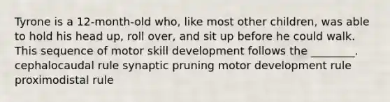 Tyrone is a 12-month-old who, like most other children, was able to hold his head up, roll over, and sit up before he could walk. This sequence of motor skill development follows the ________. cephalocaudal rule synaptic pruning motor development rule proximodistal rule