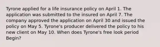 Tyrone applied for a life insurance policy on April 1. The application was submitted to the insured on April 7. The company approved the application on April 30 and issued the policy on May 5. Tyrone's producer delivered the policy to his new client on May 10. When does Tyrone's free look period Begin?