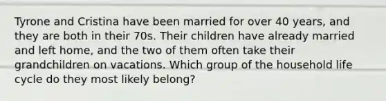 Tyrone and Cristina have been married for over 40 years, and they are both in their 70s. Their children have already married and left home, and the two of them often take their grandchildren on vacations. Which group of the household life cycle do they most likely belong?