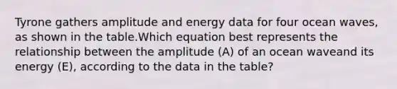 Tyrone gathers amplitude and energy data for four ocean waves, as shown in the table.Which equation best represents the relationship between the amplitude (A) of an ocean waveand its energy (E), according to the data in the table?