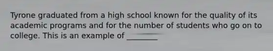 Tyrone graduated from a high school known for the quality of its academic programs and for the number of students who go on to college. This is an example of ________