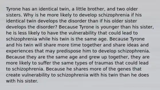 Tyrone has an identical twin, a little brother, and two older sisters. Why is he more likely to develop schizophrenia if his identical twin develops the disorder than if his older sister develops the disorder? Because Tyrone is younger than his sister, he is less likely to have the vulnerability that could lead to schizophrenia while his twin is the same age. Because Tyrone and his twin will share more time together and share ideas and experiences that may predispose him to develop schizophrenia. Because they are the same age and grew up together, they are more likely to suffer the same types of traumas that could lead to schizophrenia. Because he shares more of the genes that create vulnerability to schizophrenia with his twin than he does with his sister.