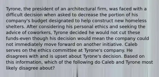 Tyrone, the president of an architectural firm, was faced with a difficult decision when asked to decrease the portion of his company's budget designated to help construct new homeless shelters. After considering his personal ethics and seeking the advice of coworkers, Tyrone decided he would not cut these funds-even though his decision would mean the company could not immediately move forward on another initiative. Caleb serves on the ethics committee at Tyrone's company. He disagrees with and is upset about Tyrone's decision. Based on this information, which of the following do Caleb and Tyrone most likely disagree about?