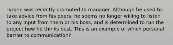 Tyrone was recently promoted to manager. Although he used to take advice from his peers, he seems no longer willing to listen to any input from them or his boss, and is determined to run the project how he thinks best. This is an example of which personal barrier to communication?