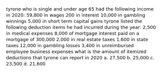 tyrone who is single and under age 65 had the following income in 2020: 59,800 in wages 200 in interest 10,000 in gambling winnings 5,000 in short term capital gains tyrone listed the following deduction items he had incurred during the year: 2,500 in medical expenses 8,000 of mortgage interest paid on a mortgage of 300,000 2,000 in real estate taxes 1,600 in state taxes 12,000 in gambling losses 3,400 in unreimbursed employee business expenses what is the amount of itemized deductions that tyrone can report in 2020 a. 27,500 b. 25,000 c. 23,500 d. 21,600