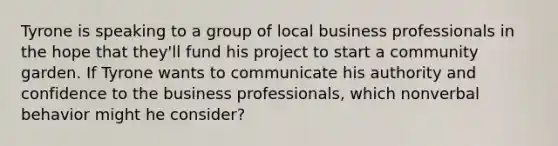 Tyrone is speaking to a group of local business professionals in the hope that they'll fund his project to start a community garden. If Tyrone wants to communicate his authority and confidence to the business professionals, which nonverbal behavior might he consider?